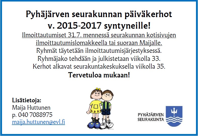 Päiväkerhoon ilmoittautuminen syyskaudelle 2020 Pyhäjärven seurakunnan päiväkerhot on tarkoitettu v. 2015-2017 syntyneille lapsille. Päiväkerhoon ilmoittautuminen 31.7. mennessä seurakunnan kotisivujen ilmoittautumislomakkeella. Kerhoryhmät täytetään ilmoittautumisjärjestyksessä. Ryhmät julkistetaan viikolla 33. Kerhot pyritään aloittamaan viikolla 35.