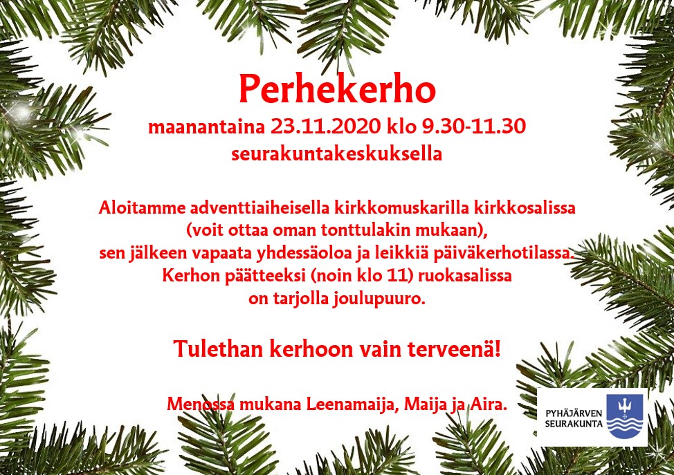 Perhekerho Perhekerho 23.11.2020 klo 9.30-11.30 seurakuntakeskuksella. Ohjelmassa adventtiaiheinen kirkkomuskari Pyhän Annan kirkossa. Sen jälkeen vapaata yhdessäoloa ja leikkiä päiväkerhotilassa. Lopuksi klo 11 alkaen ruokasalissa on tarjolla joulupuuro. Voit ottaa oman tonttulakin mukaan. Tulethan kerhoon vain terveenä!
